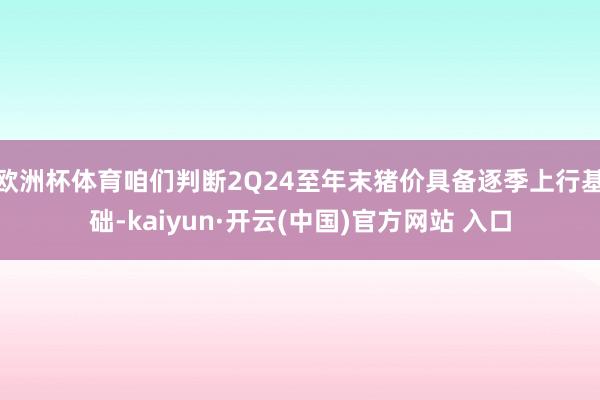 欧洲杯体育咱们判断2Q24至年末猪价具备逐季上行基础-kaiyun·开云(中国)官方网站 入口