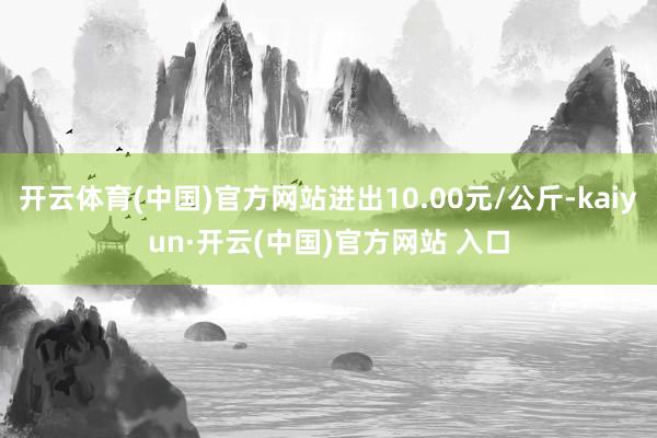 开云体育(中国)官方网站进出10.00元/公斤-kaiyun·开云(中国)官方网站 入口