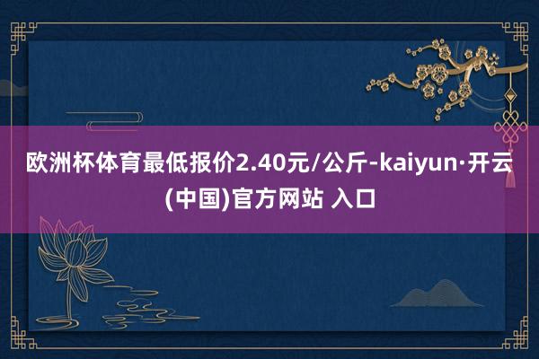 欧洲杯体育最低报价2.40元/公斤-kaiyun·开云(中国)官方网站 入口