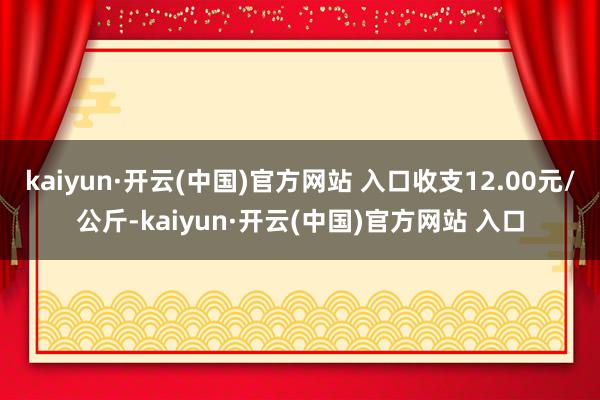 kaiyun·开云(中国)官方网站 入口收支12.00元/公斤-kaiyun·开云(中国)官方网站 入口