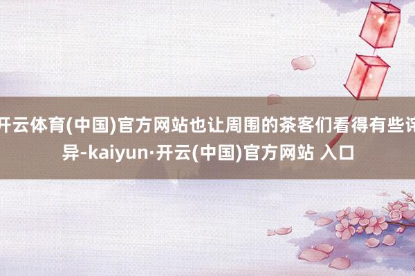 开云体育(中国)官方网站也让周围的茶客们看得有些诧异-kaiyun·开云(中国)官方网站 入口