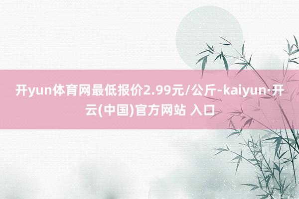 开yun体育网最低报价2.99元/公斤-kaiyun·开云(中国)官方网站 入口