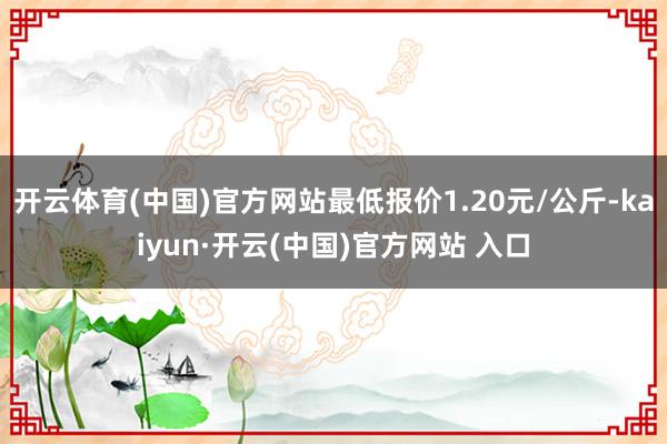 开云体育(中国)官方网站最低报价1.20元/公斤-kaiyun·开云(中国)官方网站 入口