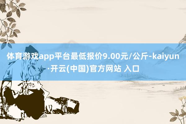 体育游戏app平台最低报价9.00元/公斤-kaiyun·开云(中国)官方网站 入口