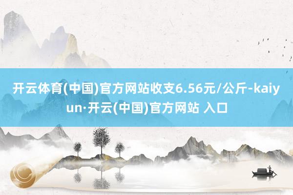 开云体育(中国)官方网站收支6.56元/公斤-kaiyun·开云(中国)官方网站 入口