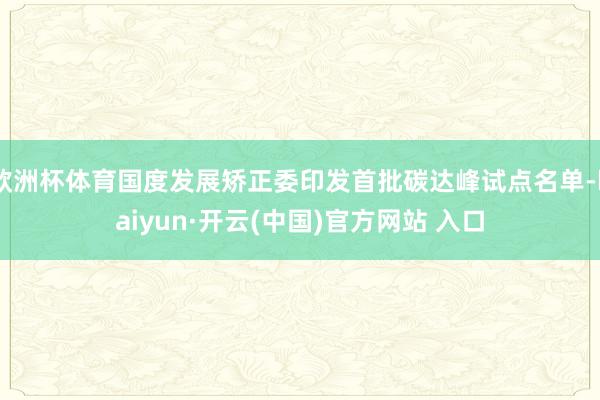 欧洲杯体育国度发展矫正委印发首批碳达峰试点名单-kaiyun·开云(中国)官方网站 入口