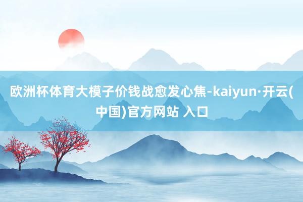 欧洲杯体育大模子价钱战愈发心焦-kaiyun·开云(中国)官方网站 入口