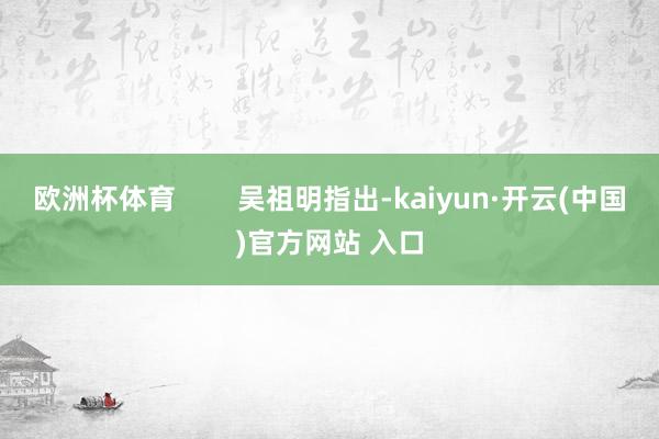 欧洲杯体育        吴祖明指出-kaiyun·开云(中国)官方网站 入口