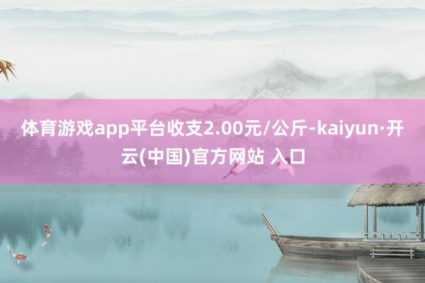 体育游戏app平台收支2.00元/公斤-kaiyun·开云(中国)官方网站 入口