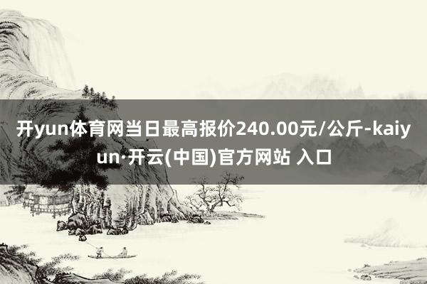 开yun体育网当日最高报价240.00元/公斤-kaiyun·开云(中国)官方网站 入口