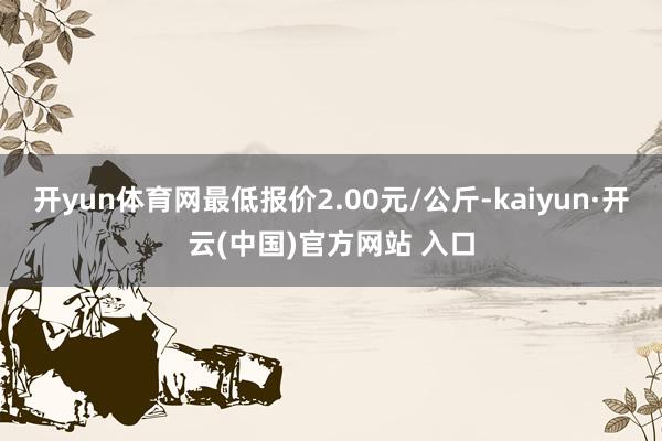 开yun体育网最低报价2.00元/公斤-kaiyun·开云(中国)官方网站 入口