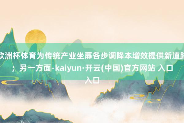 欧洲杯体育为传统产业坐蓐各步调降本增效提供新道路；另一方面-kaiyun·开云(中国)官方网站 入口