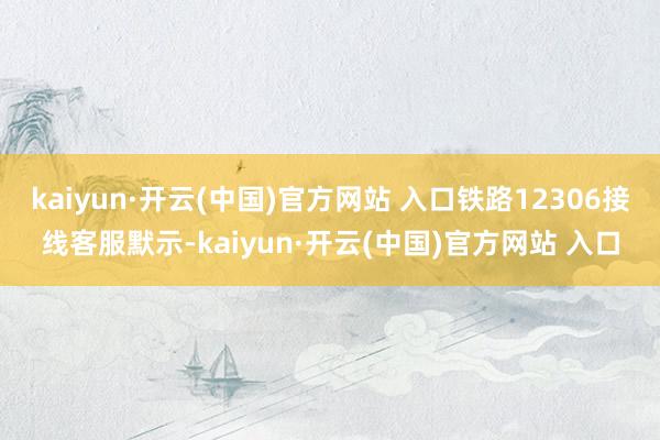 kaiyun·开云(中国)官方网站 入口铁路12306接线客服默示-kaiyun·开云(中国)官方网站 入口