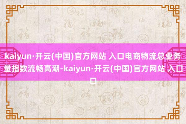 kaiyun·开云(中国)官方网站 入口电商物流总业务量指数流畅高潮-kaiyun·开云(中国)官方网站 入口