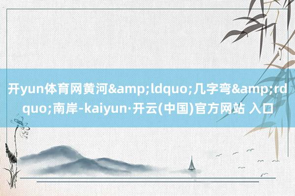 开yun体育网黄河&ldquo;几字弯&rdquo;南岸-kaiyun·开云(中国)官方网站 入口