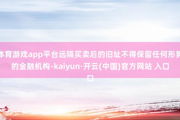 体育游戏app平台远隔买卖后的旧址不得保留任何形势的金融机构-kaiyun·开云(中国)官方网站 入口