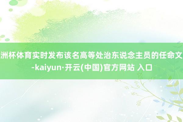 欧洲杯体育实时发布该名高等处治东说念主员的任命文献-kaiyun·开云(中国)官方网站 入口