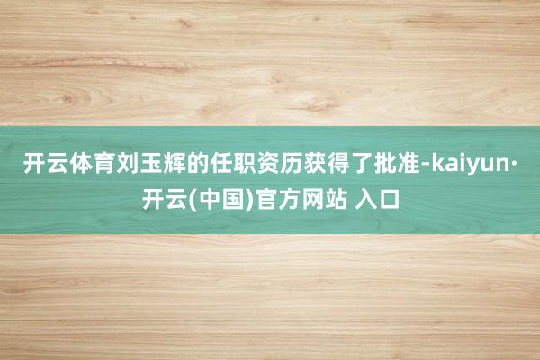 开云体育刘玉辉的任职资历获得了批准-kaiyun·开云(中国)官方网站 入口