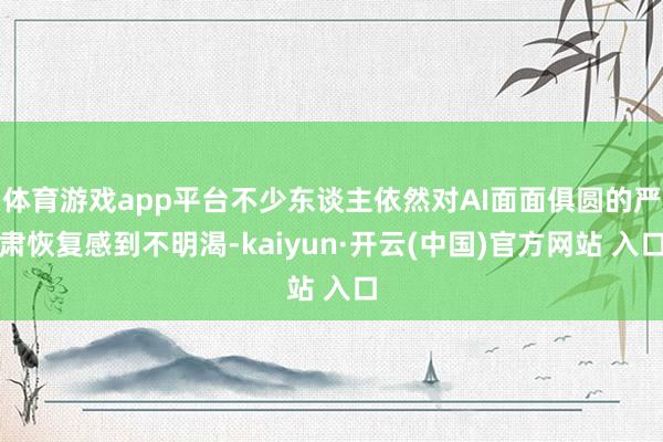 体育游戏app平台不少东谈主依然对AI面面俱圆的严肃恢复感到不明渴-kaiyun·开云(中国)官方网站 入口