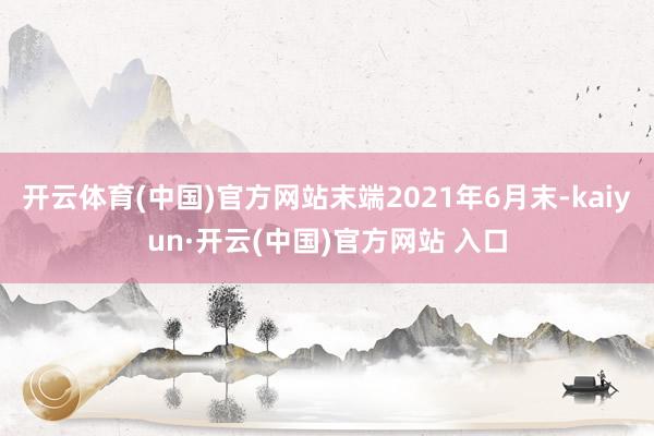 开云体育(中国)官方网站末端2021年6月末-kaiyun·开云(中国)官方网站 入口