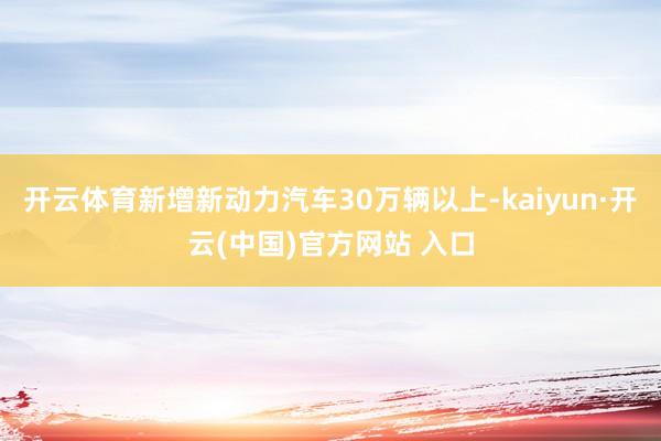 开云体育新增新动力汽车30万辆以上-kaiyun·开云(中国)官方网站 入口