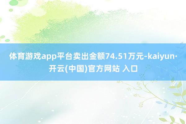 体育游戏app平台卖出金额74.51万元-kaiyun·开云(中国)官方网站 入口