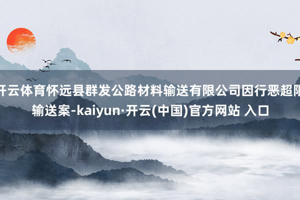 开云体育怀远县群发公路材料输送有限公司因行恶超限输送案-kaiyun·开云(中国)官方网站 入口