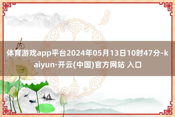 体育游戏app平台2024年05月13日10时47分-kaiyun·开云(中国)官方网站 入口