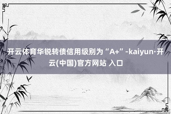 开云体育华锐转债信用级别为“A+”-kaiyun·开云(中国)官方网站 入口