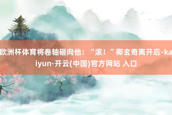 欧洲杯体育将卷轴砸向他：“滚！”卿玄奇离开后-kaiyun·开云(中国)官方网站 入口