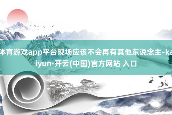 体育游戏app平台现场应该不会再有其他东说念主-kaiyun·开云(中国)官方网站 入口