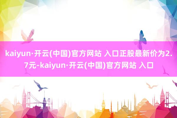 kaiyun·开云(中国)官方网站 入口正股最新价为2.7元-kaiyun·开云(中国)官方网站 入口