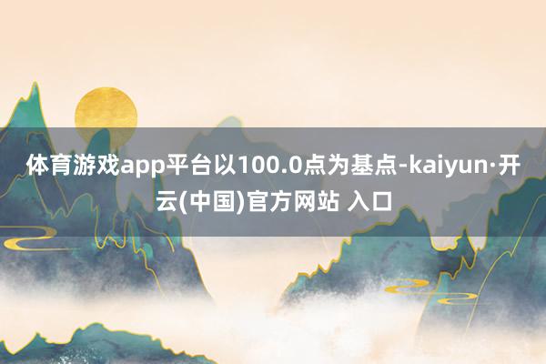 体育游戏app平台以100.0点为基点-kaiyun·开云(中国)官方网站 入口