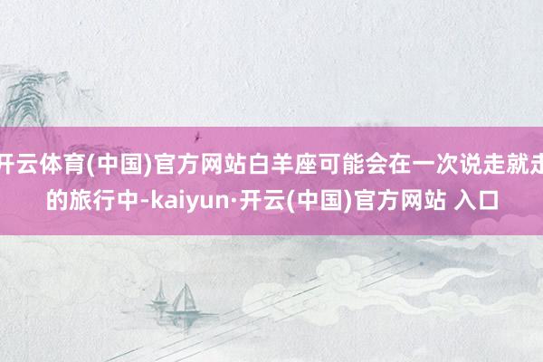 开云体育(中国)官方网站白羊座可能会在一次说走就走的旅行中-kaiyun·开云(中国)官方网站 入口