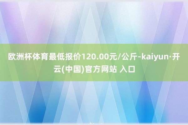 欧洲杯体育最低报价120.00元/公斤-kaiyun·开云(中国)官方网站 入口