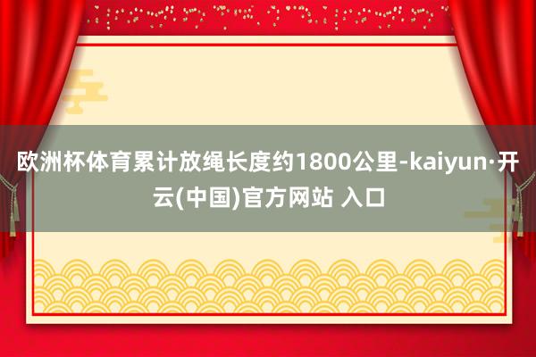 欧洲杯体育累计放绳长度约1800公里-kaiyun·开云(中国)官方网站 入口