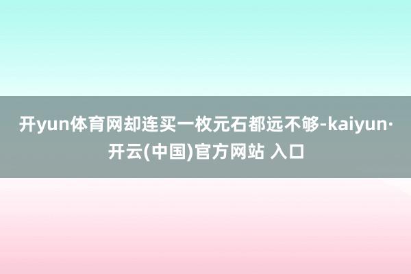 开yun体育网却连买一枚元石都远不够-kaiyun·开云(中国)官方网站 入口