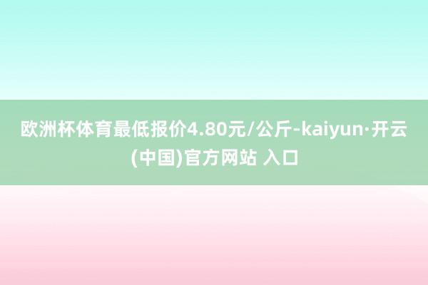 欧洲杯体育最低报价4.80元/公斤-kaiyun·开云(中国)官方网站 入口