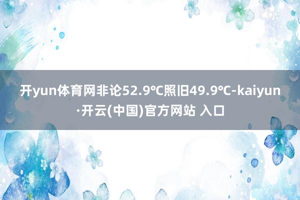 开yun体育网　　非论52.9℃照旧49.9℃-kaiyun·开云(中国)官方网站 入口