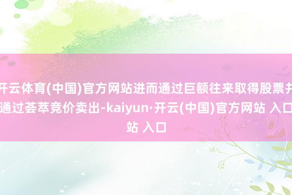 开云体育(中国)官方网站进而通过巨额往来取得股票并通过荟萃竞价卖出-kaiyun·开云(中国)官方网站 入口