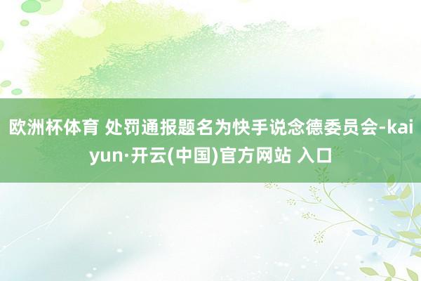 欧洲杯体育 处罚通报题名为快手说念德委员会-kaiyun·开云(中国)官方网站 入口