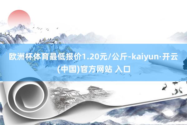 欧洲杯体育最低报价1.20元/公斤-kaiyun·开云(中国)官方网站 入口