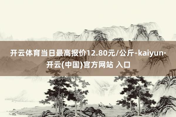 开云体育当日最高报价12.80元/公斤-kaiyun·开云(中国)官方网站 入口