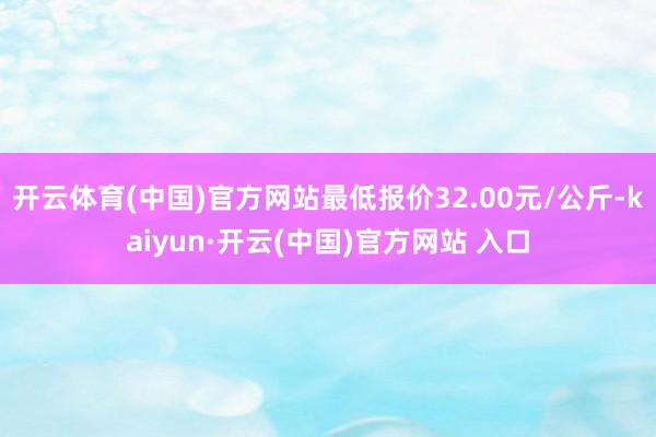 开云体育(中国)官方网站最低报价32.00元/公斤-kaiyun·开云(中国)官方网站 入口