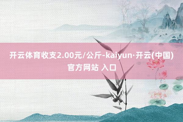 开云体育收支2.00元/公斤-kaiyun·开云(中国)官方网站 入口