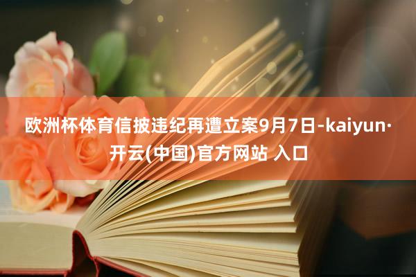 欧洲杯体育　　信披违纪再遭立案　　9月7日-kaiyun·开云(中国)官方网站 入口