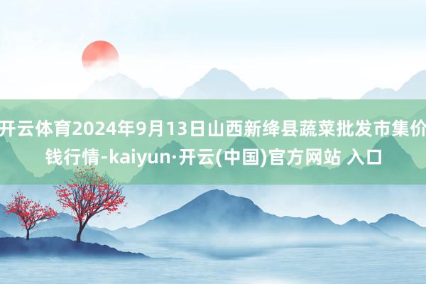 开云体育2024年9月13日山西新绛县蔬菜批发市集价钱行情-kaiyun·开云(中国)官方网站 入口