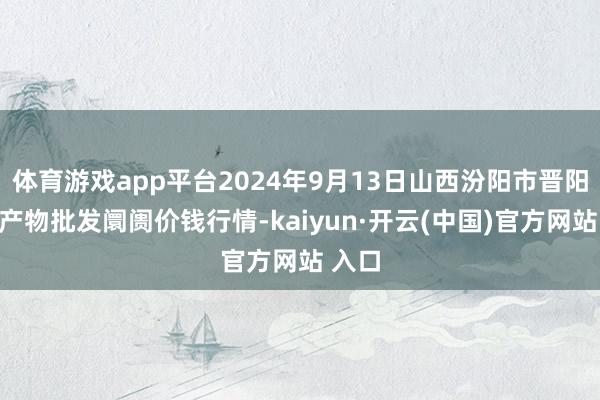 体育游戏app平台2024年9月13日山西汾阳市晋阳农副产物批发阛阓价钱行情-kaiyun·开云(中国)官方网站 入口