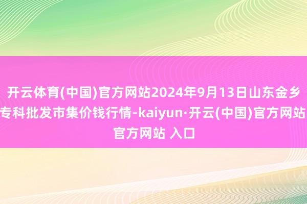 开云体育(中国)官方网站2024年9月13日山东金乡大蒜专科批发市集价钱行情-kaiyun·开云(中国)官方网站 入口