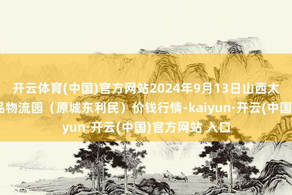 开云体育(中国)官方网站2024年9月13日山西太原丈子头农居品物流园（原城东利民）价钱行情-kaiyun·开云(中国)官方网站 入口